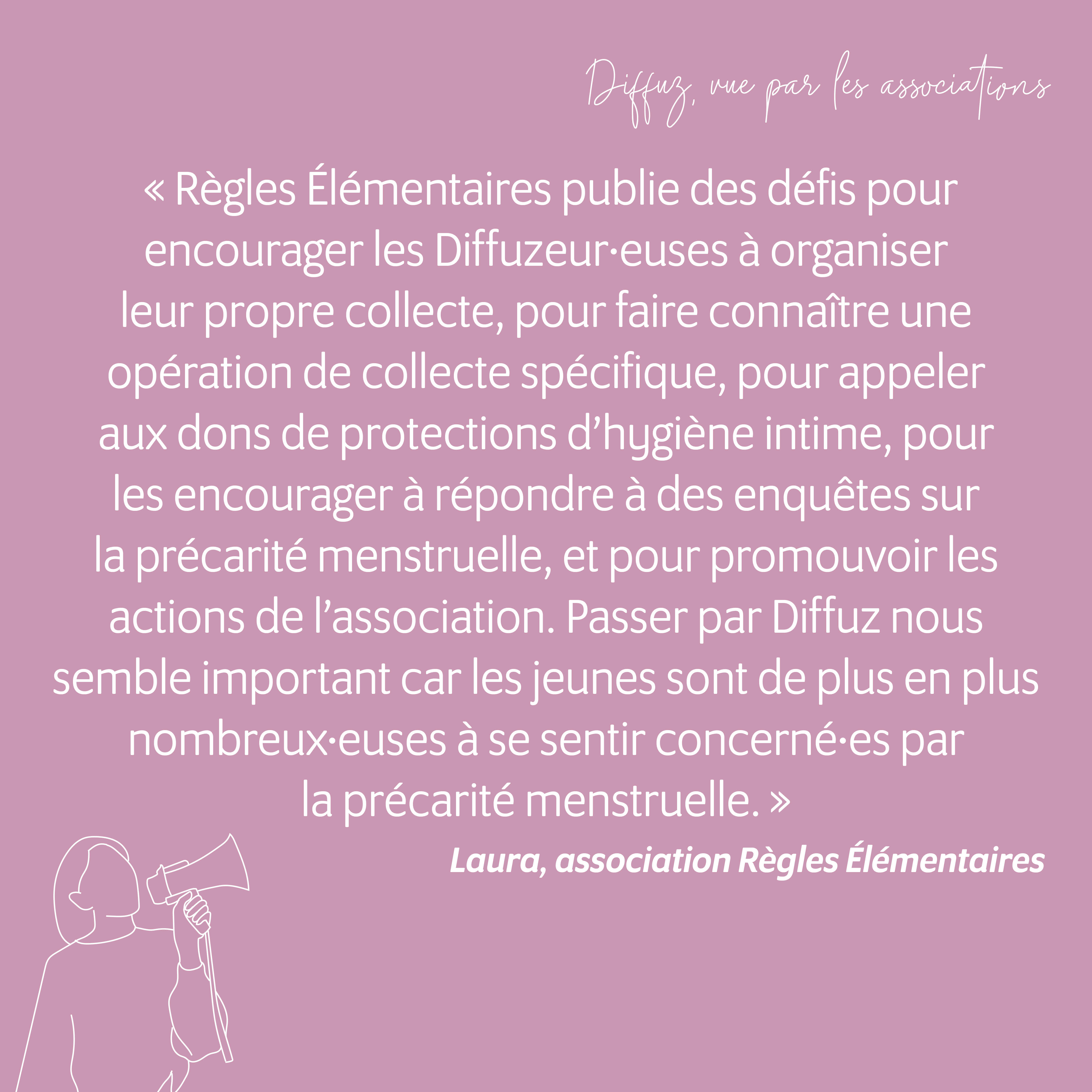 "Règles Élémentaires publie des défis pour encourager les diffuzeur·euses à organiser leur propre collecte, pour faire connaître une opération de collecte spécifique, pour appeler aux dons de protections d'hygiène intime sur des points de collecte, pour les encourager à répondre à des études / enquêtes sur les règles / la précarité menstruelle, et plus largement pour promouvoir les actions et les combats de l'association.  Passer par une plateforme comme Diffuz nous semble important car les jeunes sont de plus en plus nombreux·euses à se sentir concerné·es par la précarité menstruelle." Laura Pajot, responsable communication de l'association